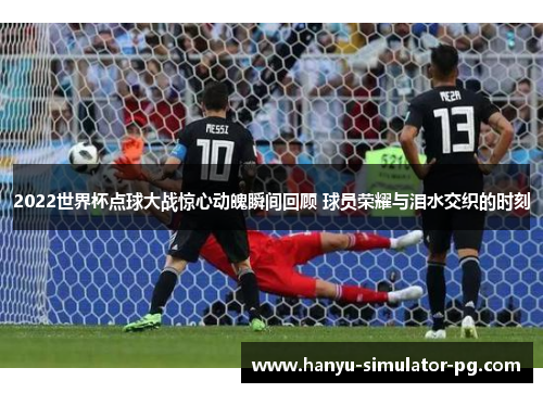 2022世界杯点球大战惊心动魄瞬间回顾 球员荣耀与泪水交织的时刻 2022世界杯点球大战惊心动魄瞬间回顾 球员荣耀与泪水交织的时刻
