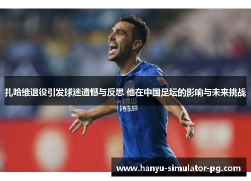 扎哈维退役引发球迷遗憾与反思 他在中国足坛的影响与未来挑战 扎哈维退役引发球迷遗憾与反思 他在中国足坛的影响与未来挑战