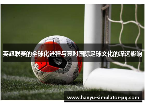 英超联赛的全球化进程与其对国际足球文化的深远影响 英超联赛的全球化进程与其对国际足球文化的深远影响