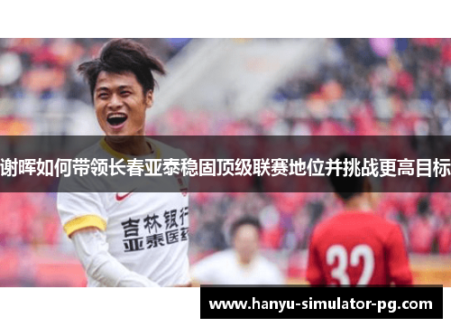 谢晖如何带领长春亚泰稳固顶级联赛地位并挑战更高目标