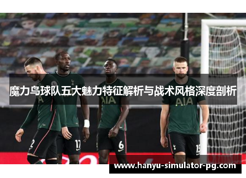 魔力鸟球队五大魅力特征解析与战术风格深度剖析 魔力鸟球队五大魅力特征解析与战术风格深度剖析