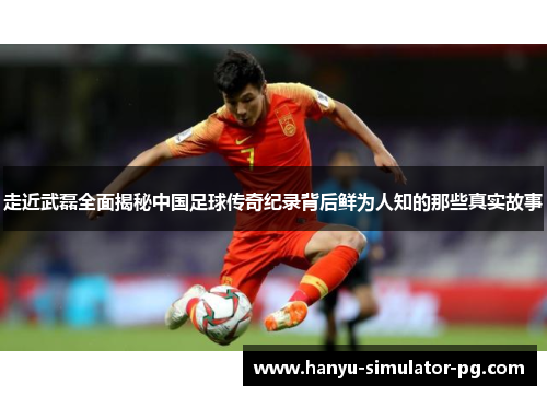 走近武磊全面揭秘中国足球传奇纪录背后鲜为人知的那些真实故事