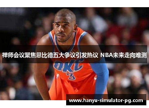 禅师会议聚焦恩比德五大争议引发热议 NBA未来走向难测
