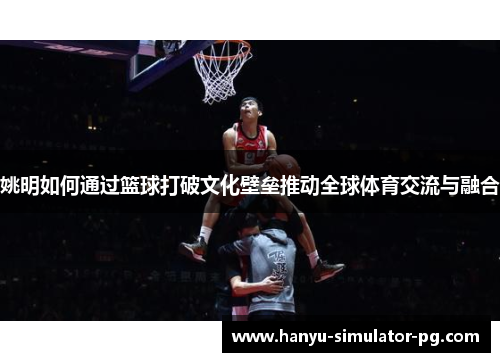 姚明如何通过篮球打破文化壁垒推动全球体育交流与融合