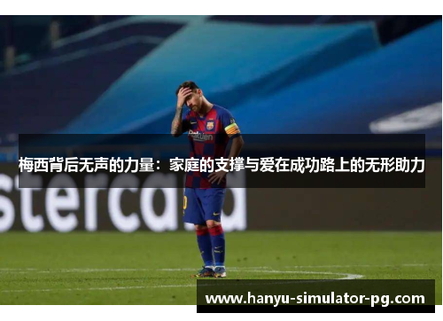 梅西背后无声的力量：家庭的支撑与爱在成功路上的无形助力