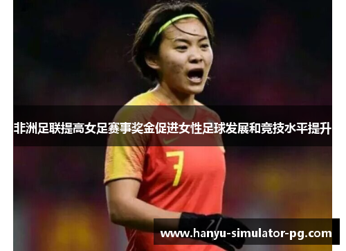 非洲足联提高女足赛事奖金促进女性足球发展和竞技水平提升
