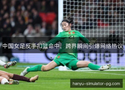 中国女足反手扣篮命中，跨界瞬间引爆网络热议